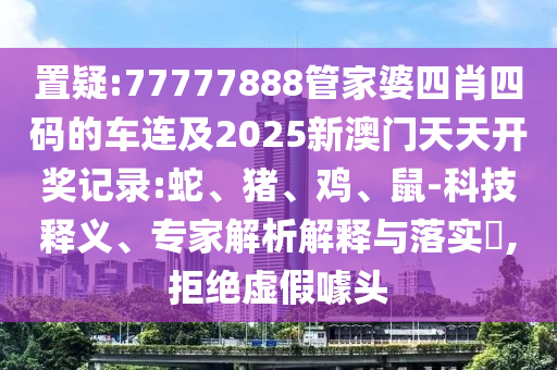 置疑:77777888管家婆四肖四碼的車連及2025新澳門天天開獎記錄:蛇、豬、雞、鼠-科技釋義、專家解析解釋與落實?,拒絕虛假噱頭